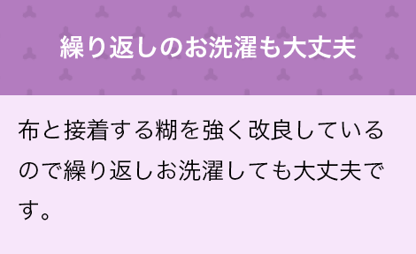 繰り返しのお洗濯も大丈夫　布と接着する糊を強く改良しているので繰り返しのお洗濯しても大丈夫です！