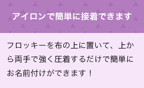 アイロンで簡単に接着できます　フロッキーを布の上に置いて、上から両手で強く圧着するだけで簡単にお名前付けができます！