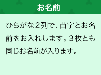 ひらがな２列で、苗字とお名前をお入れします。３枚とも同じお名前が入ります。