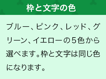 ブルー、ピンク、レッド、グリーン、イエローの5色から選べます。枠と文字は同じ色になります。