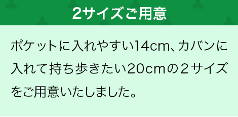 ポケットに入れやすい14cm、カバンに入れて持ち歩きたい20cmの2サイズをご用意いたしました。