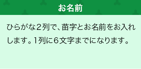 ひらがな2列で、苗字とお名前をお入れします。1列に6文字までになります。