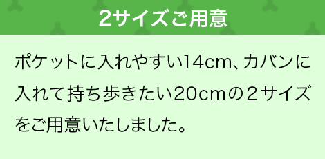 ポケットに入れやすい14cm、カバンに入れて持ち歩きたい20cmの２サイズをご用意いたしました。